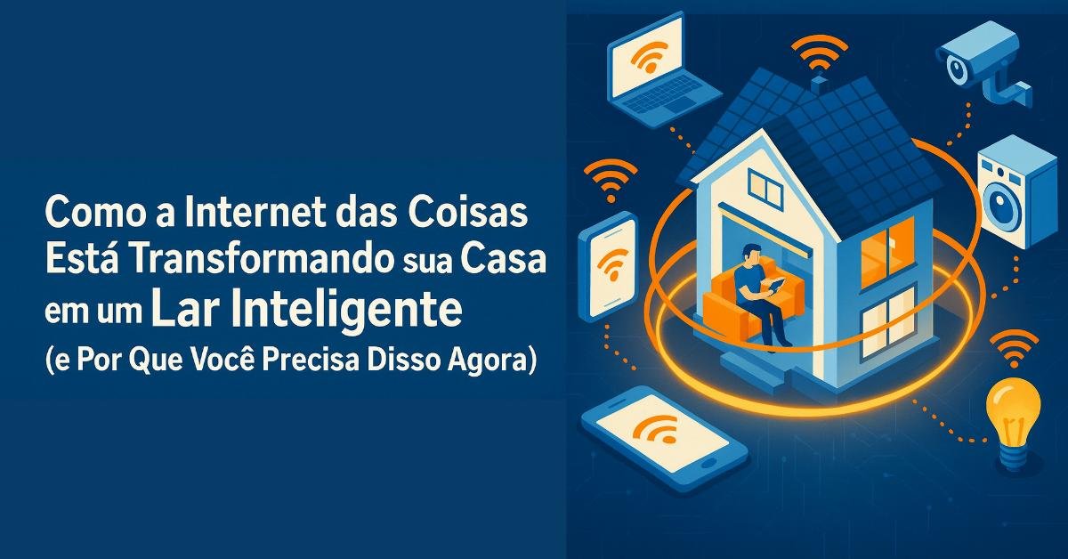 Como a Internet das Coisas Está Transformando sua Casa em um Lar Inteligente (e Por Que Você Precisa Disso Agora)